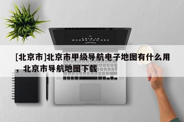[北京市]北京市甲級(jí)導(dǎo)航電子地圖有什么用，北京市導(dǎo)航地圖下載