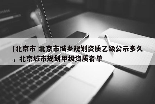 [北京市]北京市城鄉規劃資質乙級公示多久，北京城市規劃甲級資質名單