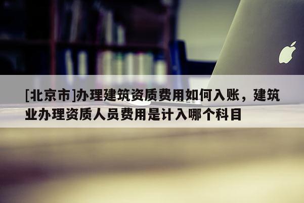 [北京市]辦理建筑資質費用如何入賬，建筑業辦理資質人員費用是計入哪個科目