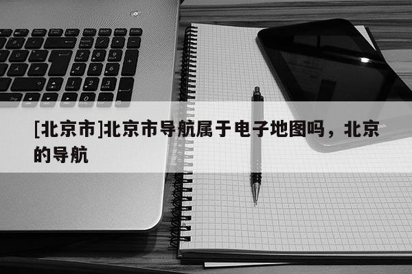 [北京市]北京市導(dǎo)航屬于電子地圖嗎，北京的導(dǎo)航