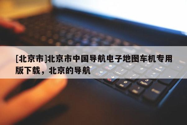 [北京市]北京市中國導(dǎo)航電子地圖車機專用版下載，北京的導(dǎo)航