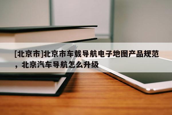 [北京市]北京市車載導航電子地圖產品規范，北京汽車導航怎么升級