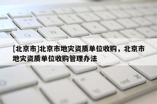 [北京市]北京市地災(zāi)資質(zhì)單位收購，北京市地災(zāi)資質(zhì)單位收購管理辦法