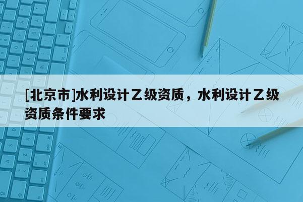 [北京市]水利設計乙級資質，水利設計乙級資質條件要求