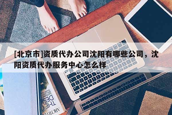 [北京市]資質代辦公司沈陽有哪些公司，沈陽資質代辦服務中心怎么樣