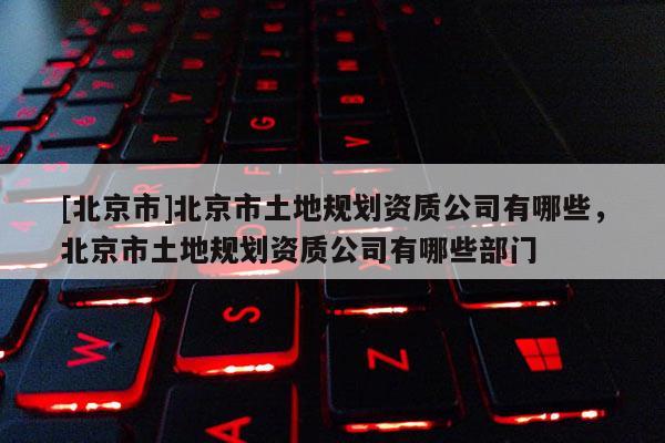 [北京市]北京市土地規劃資質公司有哪些，北京市土地規劃資質公司有哪些部門