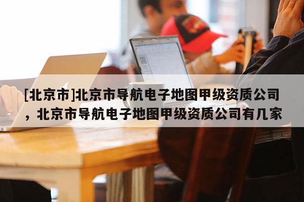 [北京市]北京市導航電子地圖甲級資質公司，北京市導航電子地圖甲級資質公司有幾家