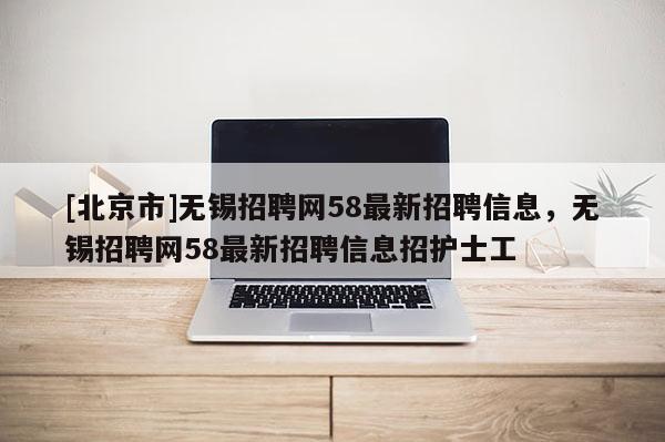 [北京市]無錫招聘網58最新招聘信息，無錫招聘網58最新招聘信息招護士工