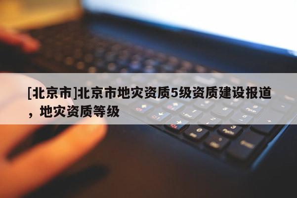 [北京市]北京市地災(zāi)資質(zhì)5級(jí)資質(zhì)建設(shè)報(bào)道，地災(zāi)資質(zhì)等級(jí)