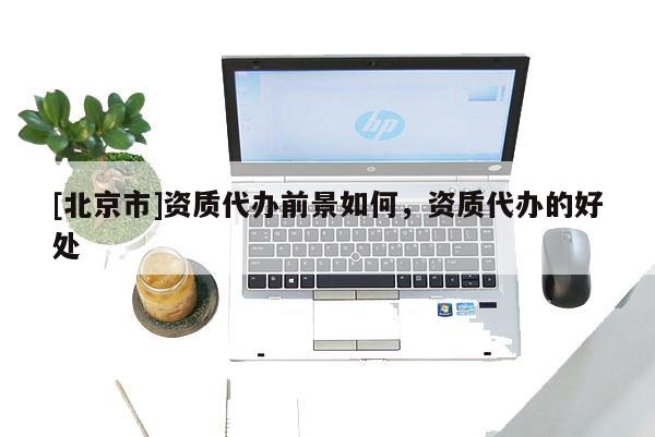[北京市]資質代辦前景如何，資質代辦的好處
