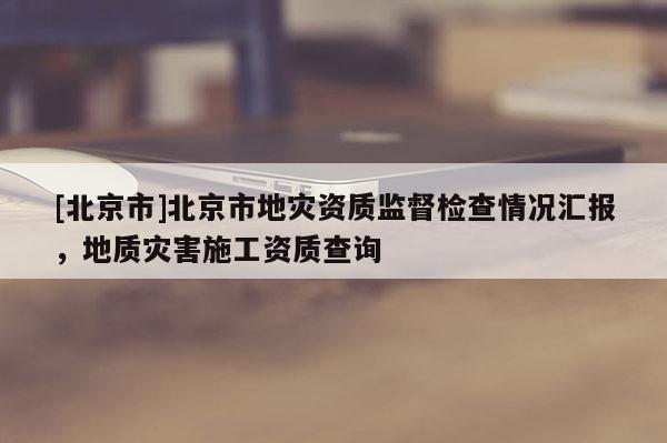 [北京市]北京市地災(zāi)資質(zhì)監(jiān)督檢查情況匯報(bào)，地質(zhì)災(zāi)害施工資質(zhì)查詢