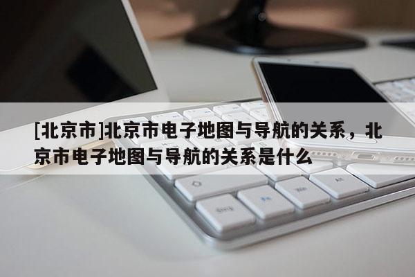 [北京市]北京市電子地圖與導航的關系，北京市電子地圖與導航的關系是什么
