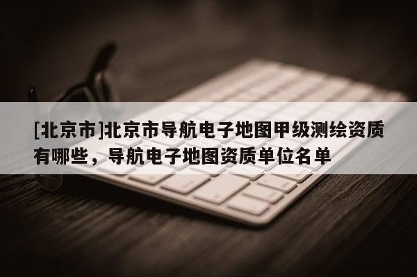 [北京市]北京市導航電子地圖甲級測繪資質有哪些，導航電子地圖資質單位名單