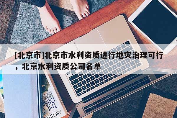 [北京市]北京市水利資質(zhì)進(jìn)行地災(zāi)治理可行，北京水利資質(zhì)公司名單
