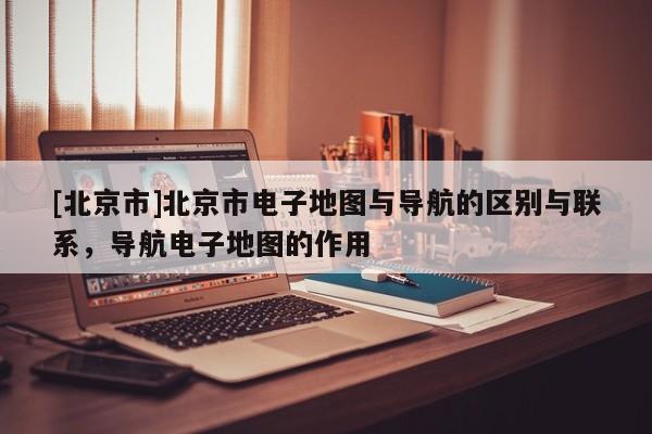 [北京市]北京市電子地圖與導航的區別與聯系，導航電子地圖的作用