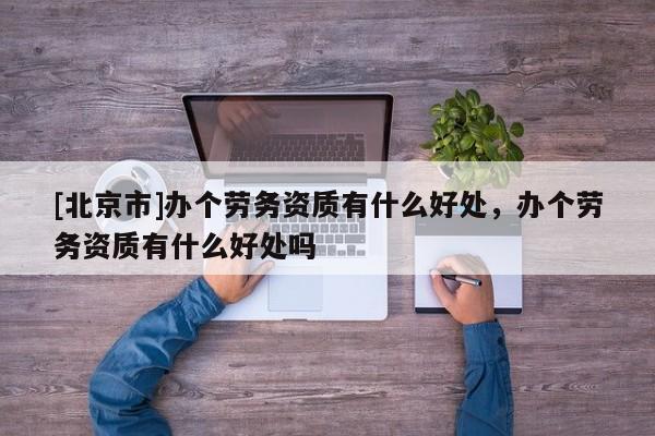 [北京市]辦個勞務(wù)資質(zhì)有什么好處，辦個勞務(wù)資質(zhì)有什么好處嗎