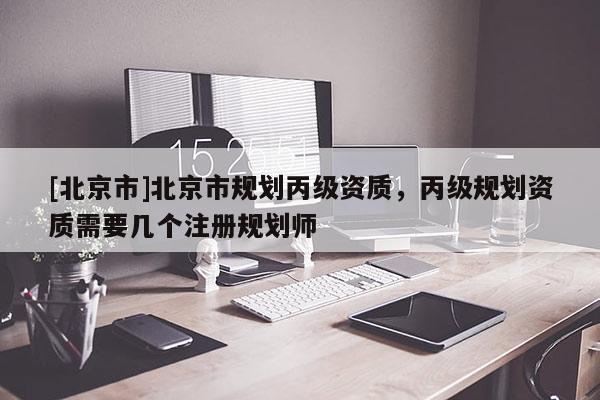 [北京市]北京市規(guī)劃丙級資質，丙級規(guī)劃資質需要幾個注冊規(guī)劃師