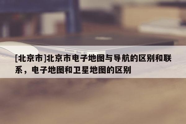 [北京市]北京市電子地圖與導(dǎo)航的區(qū)別和聯(lián)系，電子地圖和衛(wèi)星地圖的區(qū)別