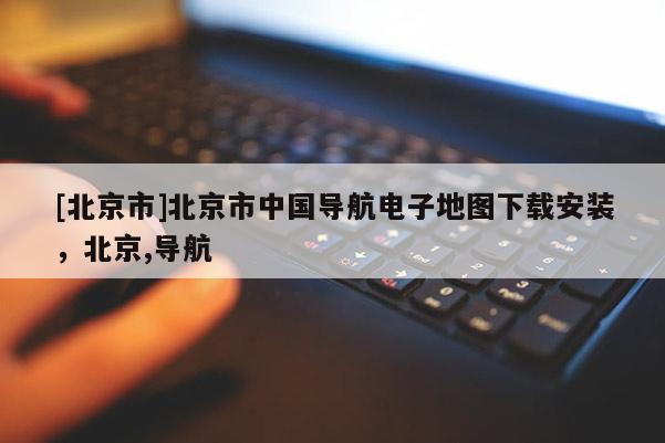 [北京市]北京市中國導(dǎo)航電子地圖下載安裝，北京,導(dǎo)航