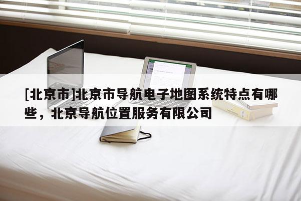 [北京市]北京市導(dǎo)航電子地圖系統(tǒng)特點(diǎn)有哪些，北京導(dǎo)航位置服務(wù)有限公司