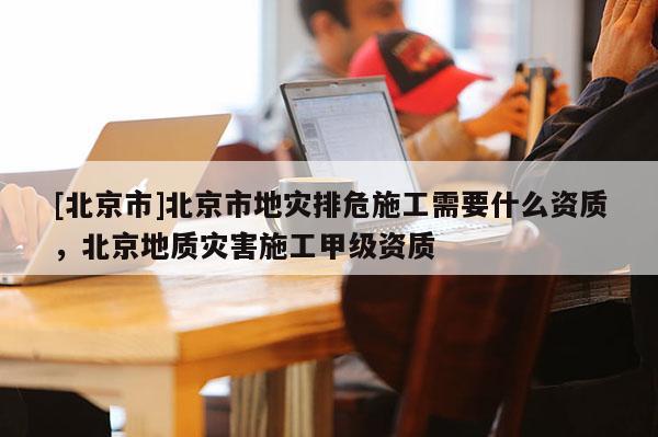 [北京市]北京市地災排危施工需要什么資質，北京地質災害施工甲級資質