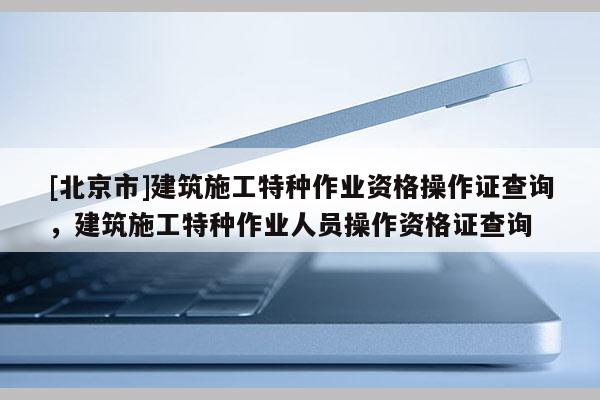 [北京市]建筑施工特種作業資格操作證查詢，建筑施工特種作業人員操作資格證查詢