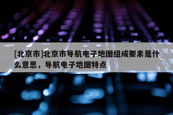 [北京市]北京市導(dǎo)航電子地圖組成要素是什么意思，導(dǎo)航電子地圖特點(diǎn)