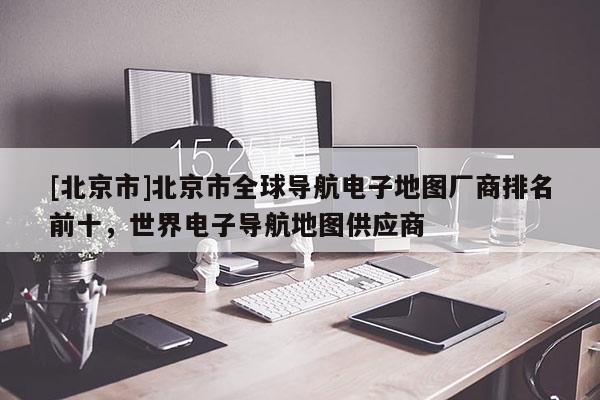 [北京市]北京市全球?qū)Ш诫娮拥貓D廠商排名前十，世界電子導(dǎo)航地圖供應(yīng)商
