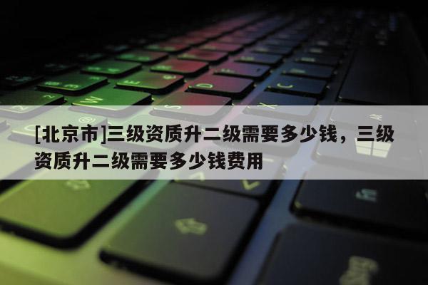 [北京市]三級資質升二級需要多少錢，三級資質升二級需要多少錢費用