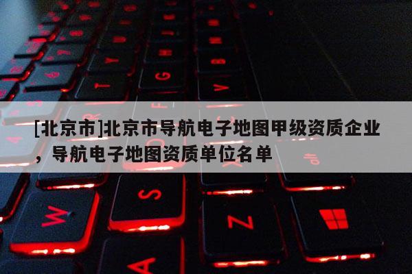 [北京市]北京市導(dǎo)航電子地圖甲級資質(zhì)企業(yè)，導(dǎo)航電子地圖資質(zhì)單位名單
