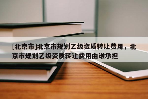 [北京市]北京市規劃乙級資質轉讓費用，北京市規劃乙級資質轉讓費用由誰承擔