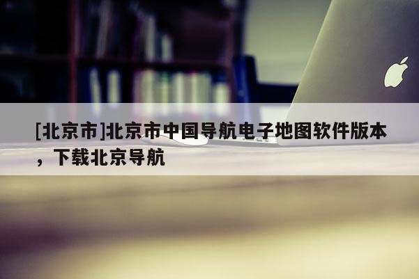 [北京市]北京市中國導(dǎo)航電子地圖軟件版本，下載北京導(dǎo)航