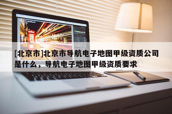 [北京市]北京市導航電子地圖甲級資質公司是什么，導航電子地圖甲級資質要求