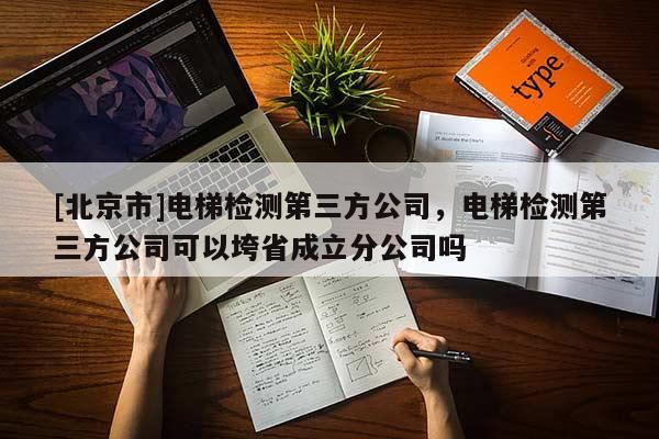 [北京市]電梯檢測第三方公司，電梯檢測第三方公司可以垮省成立分公司嗎
