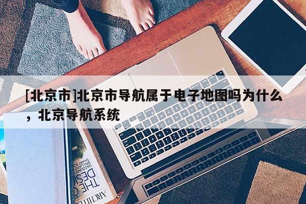 [北京市]北京市導航屬于電子地圖嗎為什么，北京導航系統