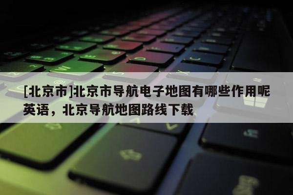[北京市]北京市導航電子地圖有哪些作用呢英語，北京導航地圖路線下載
