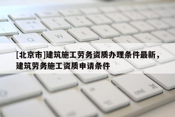 [北京市]建筑施工勞務資質辦理條件最新，建筑勞務施工資質申請條件