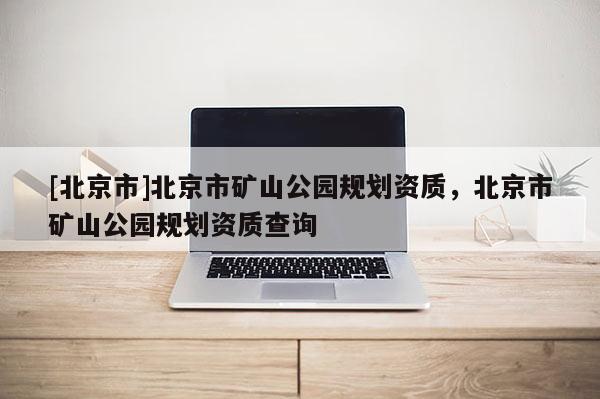 [北京市]北京市礦山公園規劃資質，北京市礦山公園規劃資質查詢