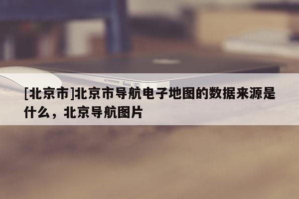 [北京市]北京市導航電子地圖的數據來源是什么，北京導航圖片