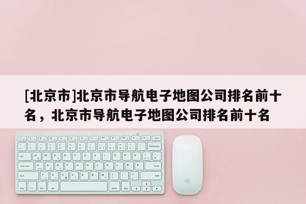 [北京市]北京市導航電子地圖公司排名前十名，北京市導航電子地圖公司排名前十名