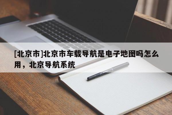 [北京市]北京市車載導航是電子地圖嗎怎么用，北京導航系統