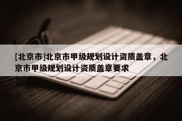[北京市]北京市甲級規劃設計資質蓋章，北京市甲級規劃設計資質蓋章要求