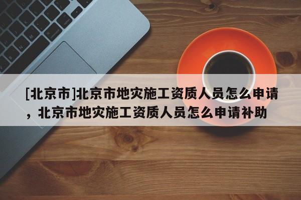 [北京市]北京市地災施工資質人員怎么申請，北京市地災施工資質人員怎么申請補助