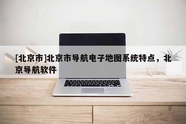 [北京市]北京市導航電子地圖系統特點，北京導航軟件