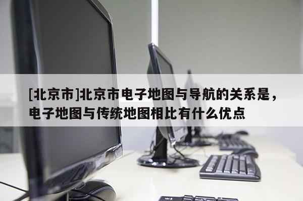 [北京市]北京市電子地圖與導航的關系是，電子地圖與傳統地圖相比有什么優點