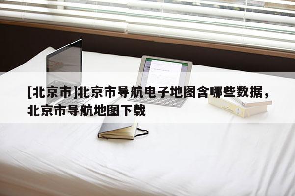 [北京市]北京市導(dǎo)航電子地圖含哪些數(shù)據(jù)，北京市導(dǎo)航地圖下載