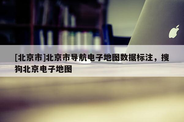 [北京市]北京市導(dǎo)航電子地圖數(shù)據(jù)標(biāo)注，搜狗北京電子地圖