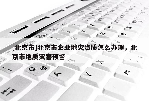 [北京市]北京市企業地災資質怎么辦理，北京市地質災害預警