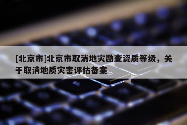 [北京市]北京市取消地災(zāi)勘查資質(zhì)等級，關(guān)于取消地質(zhì)災(zāi)害評估備案