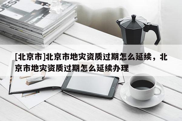 [北京市]北京市地災(zāi)資質(zhì)過期怎么延續(xù)，北京市地災(zāi)資質(zhì)過期怎么延續(xù)辦理